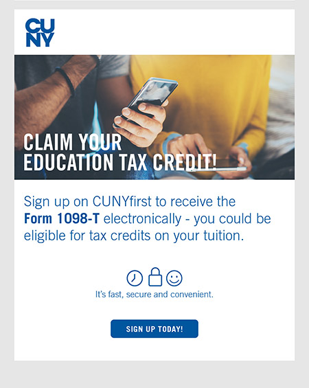 Sign up on CUNYfirst to receive the Form 1098-T electronically - you could be elibigle for taxt credits on our tuition. Claim Your Education Tax Credit!