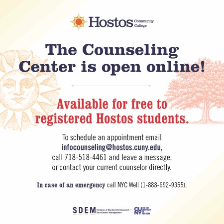 Available for free to registered Hostos students. To schedule an appointment email infocounseling@hostos.cuny.edu, call 718-518-4461 and leave a message, or contact your current counselor directly. In case of an emergency call NYC Well (1-888-692-9355). The Counseling Center is open online!