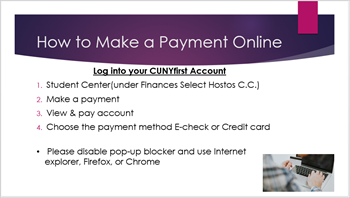 Log into your CUNYfirst Account > Student Center(under Finances Select Hostos C.C.) > Make a payment > View & pay account > Choose the payment method E-check or Credit card. Please disable pop-up blocker and use Internet explorer, Firefox, or Chrome. How to Make a Payment Online